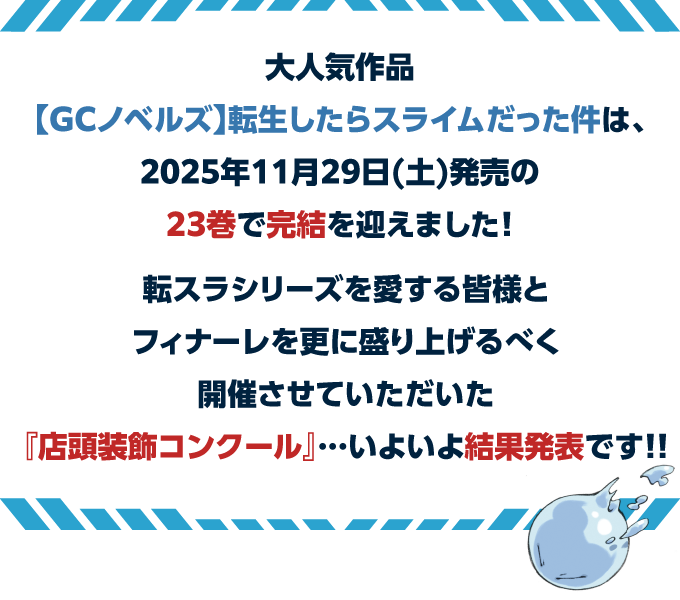 大人気作品【GCノベルズ】転生したらスライムだった件 は、2025年11月29日(土)発売の23巻で完結を迎えました！転スラシリーズを愛する皆様とフィナーレを更に盛り上げるべく開催させていただいた『店頭装飾コンクール』…いよいよ結果発表です!!