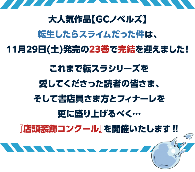 大人気作品【GCノベルズ】転生したらスライムだった件は、11月29日(土)発売の23巻で完結を迎えました！これまで転スラシリーズを愛してくださった読者の皆さま、そして書店員さま方とフィナーレを更に盛り上げるべく…『店頭装飾コンクール』を開催いたします‼︎