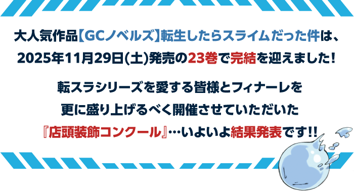 大人気作品【GCノベルズ】転生したらスライムだった件 は、2025年11月29日(土)発売の23巻で完結を迎えました！転スラシリーズを愛する皆様とフィナーレを更に盛り上げるべく開催させていただいた『店頭装飾コンクール』…いよいよ結果発表です!!