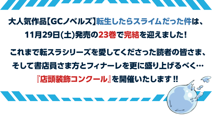 大人気作品【GCノベルズ】転生したらスライムだった件は、11月29日(土)発売の23巻で完結を迎えました！これまで転スラシリーズを愛してくださった読者の皆さま、そして書店員さま方とフィナーレを更に盛り上げるべく…『店頭装飾コンクール』を開催いたします‼︎