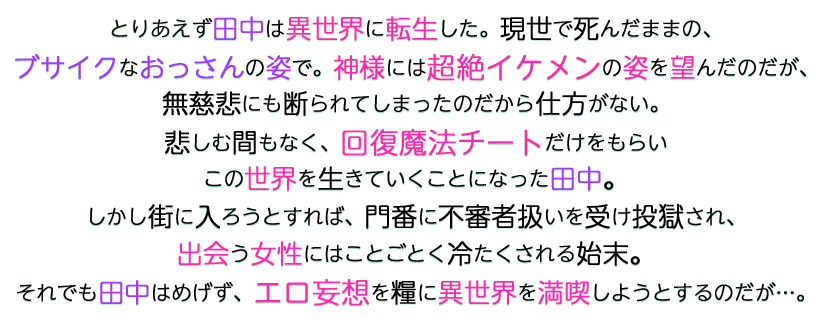 田中あらすじ2 とりあえず田中は異世界に転生した。現世で死んだままの、ブサイクなおっさんの姿で。神様には超絶イケメンの姿を望んだのだが、無慈悲にも断られてしまったのだから仕方がない。悲しむ間もなく、回復魔法チートだけをもらいこの世界を生きていくことになった田中。しかし街に入ろうとすれば、門番に不審者扱いを受け投獄され、出会う女性にはことごとく冷たくされる始末。それでも田中はめげず、エロ妄想を糧に異世界を満喫しようとするのだが…。